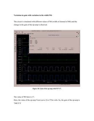 Variation in gain with variation in the width W6
The circuit is simulated with different values of W6 (width of channel of M6) and the
change in the gain of the op-amp is observed.
Figure 18: Gain of the op-amp with W7=17.
The value of W6 here is 17.
Here, the value of the op-amp Vout (curve 2) is 372m volts. So, the gain of the op-amp is
7440 V/V
 