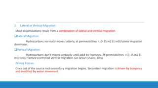 2. Lateral or Vertical Migration:
Most accumulations result from a combination of lateral and vertical migration
Lateral Migration:
Hydrocarbons normally moves latterly, at permeabilities >10-15 m2 (1 mD) lateral migration
dominates.
Vertical Migration:
Hydrocarbons don’t moves vertically until adid by fractures. At permeabilities <10-15 m2 (1
mD) only fracture controlled vertical migration can occur (shales, silts)
Driving Forces:
Once out of the source rock secondary migration begins. Secondary migration is driven by buoyancy
and modified by water movement.
 