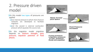 2. Pressure driven
model
In this model two types of pressures are
applied
one internal pressure in which micro fracture
networks are developed to facilitate
migration
and the second is external overburden
pressure which squeezes the source rock.
In this migration model migration
depends on fracture strength, pore
pressure, expulsion potential of fluid
phases.
 