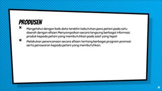 PRODUSEN
× Mengetahui dengan baik data terakhir kebutuhan para petani pada satu
daerah dengan efisien Menyampaikan secara langsung berbagai informasi
produk kepada petani yang membutuhkan pada saat yang tepat
× Melakukan perencanaan secara efisien tentang berbagai program promosi
serta penawaran kepada petani yang membutuhkan.
10
 