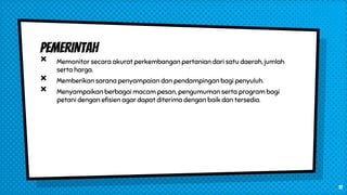 PEMERINTAH
× Memonitor secara akurat perkembangan pertanian dari satu daerah, jumlah
serta harga.
× Memberikan sarana penyampaian dan pendampingan bagi penyuluh.
× Menyampaikan berbagai macam pesan, pengumuman serta program bagi
petani dengan efisien agar dapat diterima dengan baik dan tersedia.
11
 