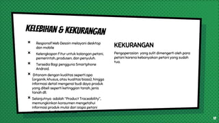 × Responsif Web Desain melayani desktop
dan mobile
× Kelengkapan Fitur untuk kalangan petani,
pemerintah, produsen, dan penyuluh.
× Tersedia Bagi pengguna Smartphone
Android.
× Ditanam dengan kualitas seperti apa
(organik, khusus, atau kualitas biasa), hingga
informasi detail mengenai budi daya produk
yang dibeli seperti ketinggian tanah, jenis
tanah dll.
× Selanjutnya adalah “Product Traceability”,
memungkinkan konsumen mengetahui
informasi produk mulai dari siapa petani
yang membudidayakannya.
KEKURANGAN
Pengoperasian yang sulit dimengerti oleh para
petani karena kebanyakan petani yang sudah
tua.
12
 