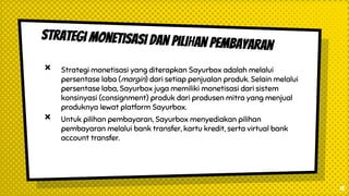 × Strategi monetisasi yang diterapkan Sayurbox adalah melalui
persentase laba (margin) dari setiap penjualan produk. Selain melalui
persentase laba, Sayurbox juga memiliki monetisasi dari sistem
konsinyasi (consignment) produk dari produsen mitra yang menjual
produknya lewat platform Sayurbox.
× Untuk pilihan pembayaran, Sayurbox menyediakan pilihan
pembayaran melalui bank transfer, kartu kredit, serta virtual bank
account transfer.
13
 