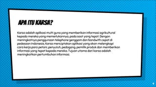 Apa itu Karsa?
Karsa adalah aplikasi multi guna yang memberikan informasi agrikultural
kepada mereka yang memerlukannya, pada saat yang tepat. Dengan
meningkatnya penggunaan telephone genggam dan bandwith cepat di
pedesaan Indonesia, Karsa menciptakan aplikasi yang akan melengkapi
cara kerja para petani, penyuluh, pedagang, pemilik produk dan memberikan
informasi yang tepat kepada mereka. Tujuan utama dari karsa adalah
meningkatkan pertumbuhan informasi.
4
 