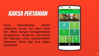 Place your screenshot
KARSA PERTANIAN
5
Karsa diformulasikan setelah
melakukan survey dan studi online
dan offline, dengan menggabungkan
pengetahuan akademis, pemerintah
dan lapangan untuk mengidentifikasi
kebutuhan utama bagi para pelaku
agrikultural.
 