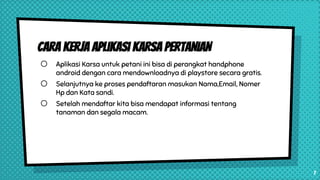 Cara Kerja Aplikasi KARSA PERTANIAN
o Aplikasi Karsa untuk petani ini bisa di perangkat handphone
android dengan cara mendownloadnya di playstore secara gratis.
o Selanjutnya ke proses pendaftaran masukan Nama,Email, Nomer
Hp dan Kata sandi.
o Setelah mendaftar kita bisa mendapat informasi tentang
tanaman dan segala macam.
7
 