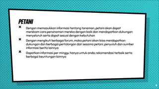 PETANI
× Dengan memasukkan informasi tentang tanaman, petani akan dapat
merekam cara penanaman mereka dengan baik dan mendapatkan dukungan
menyeluruh serta dapat sesuai dengan kebutuhan
× Dengan mengikuti berbagai forum, maka petani akan bisa mendapatkan
dukungan dan berbagai pertolongan dari sesama petani, penyuluh dan sumber
informasi berita lainnya
× Dapatkan informasi per minggu hanya untuk anda, rekomendasi terbaik serta
berbagai keuntungan lainnya
9
 