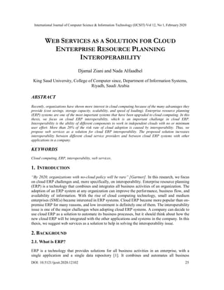 International Journal of Computer Science & Information Technology (IJCSIT) Vol 12, No 1, February 2020
DOI: 10.5121/ijcsit.2020.12102 25
WEB SERVICES AS A SOLUTION FOR CLOUD
ENTERPRISE RESOURCE PLANNING
INTEROPERABILITY
Djamal Ziani and Nada Alfaadhel
King Saud University, College of Computer since, Department of Information Systems,
Riyadh, Saudi Arabia
ABSTRACT
Recently, organizations have shown more interest in cloud computing because of the many advantages they
provide (cost savings, storage capacity, scalability, and speed of loading). Enterprise resource planning
(ERP) systems are one of the most important systems that have been upgraded to cloud computing. In this
thesis, we focus on cloud ERP interoperability, which is an important challenge in cloud ERP.
Interoperability is the ability of different components to work in independent clouds with no or minimum
user effort. More than 20% of the risk rate of cloud adoption is caused by interoperability. Thus, we
propose web services as a solution for cloud ERP interoperability. The proposed solution increases
interoperability between different cloud service providers and between cloud ERP systems with other
applications in a company.
.
KEYWORDS
Cloud computing, ERP, interoperability, web services.
1. INTRODUCTION
“By 2020, organizations with no-cloud policy will be rare” [Gartner]. In this research, we focus
on cloud ERP challenges and, more specifically, on interoperability. Enterprise resource planning
(ERP) is a technology that combines and integrates all business activities of an organization. The
adoption of an ERP system at any organization can improve the performance, business flow, and
availability of information. With the rise of cloud computing technology, small and medium
enterprises (SMEs) became interested in ERP systems. Cloud ERP became more popular than on-
premise ERP for many reasons, and low investment is definitely one of them. The interoperability
issue is one of the major challenges when adopting cloud ERP systems. A company can decide to
use cloud ERP as a solution to automate its business processes, but it should think about how the
new cloud ERP will be integrated with the other applications and systems in the company. In this
thesis, we suggest web services as a solution to help in solving the interoperability issue.
2. BACKGROUND
2.1. What is ERP?
ERP is a technology that provides solutions for all business activities in an enterprise, with a
single application and a single data repository [1]. It combines and automates all business
 