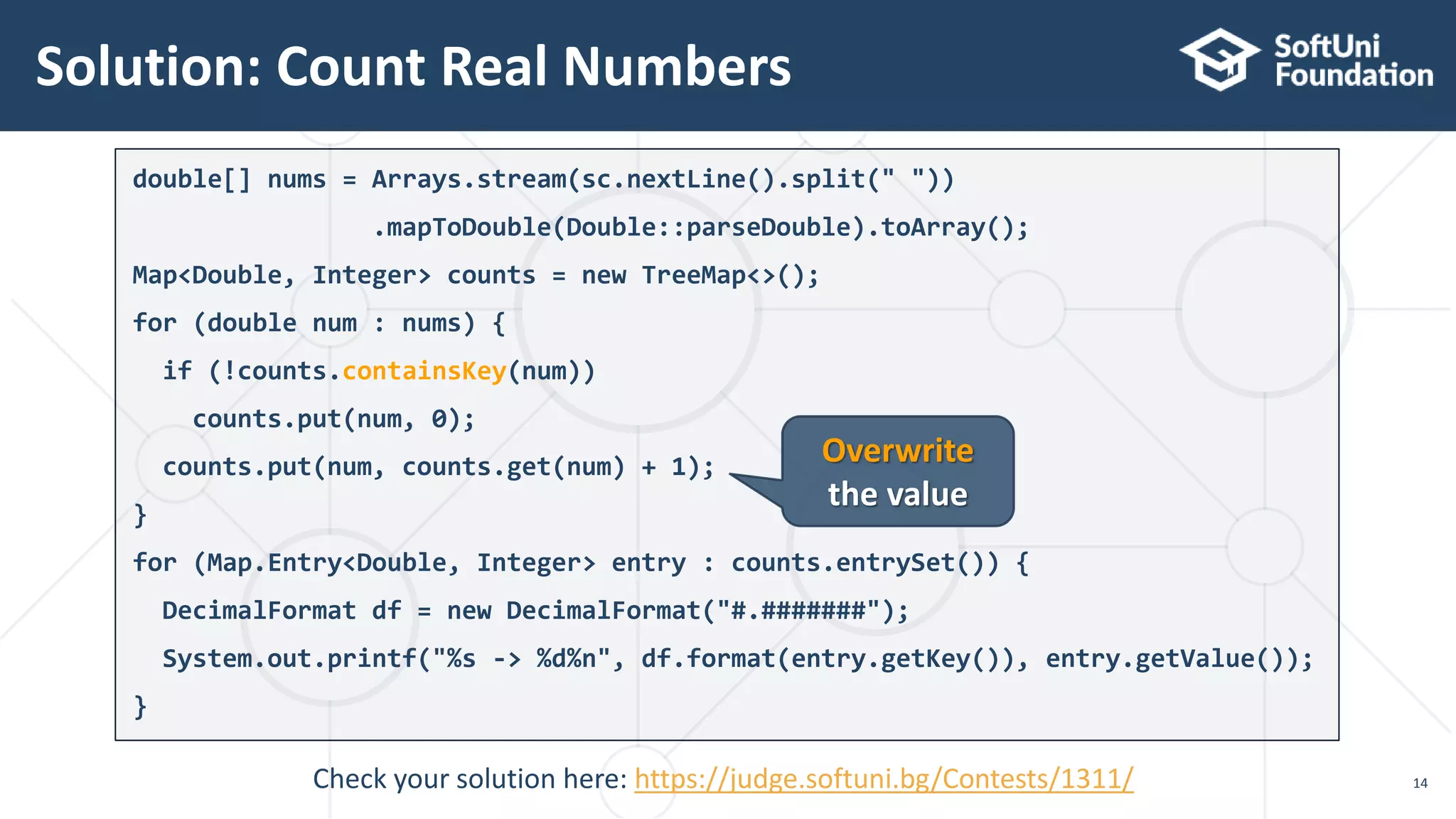 Solution: Count Real Numbers
14
double[] nums = Arrays.stream(sc.nextLine().split(" "))
.mapToDouble(Double::parseDouble).toArray();
Map<Double, Integer> counts = new TreeMap<>();
for (double num : nums) {
if (!counts.containsKey(num))
counts.put(num, 0);
counts.put(num, counts.get(num) + 1);
}
for (Map.Entry<Double, Integer> entry : counts.entrySet()) {
DecimalFormat df = new DecimalFormat("#.#######");
System.out.printf("%s -> %d%n", df.format(entry.getKey()), entry.getValue());
}
Overwrite
the value
Check your solution here: https://judge.softuni.bg/Contests/1311/
 