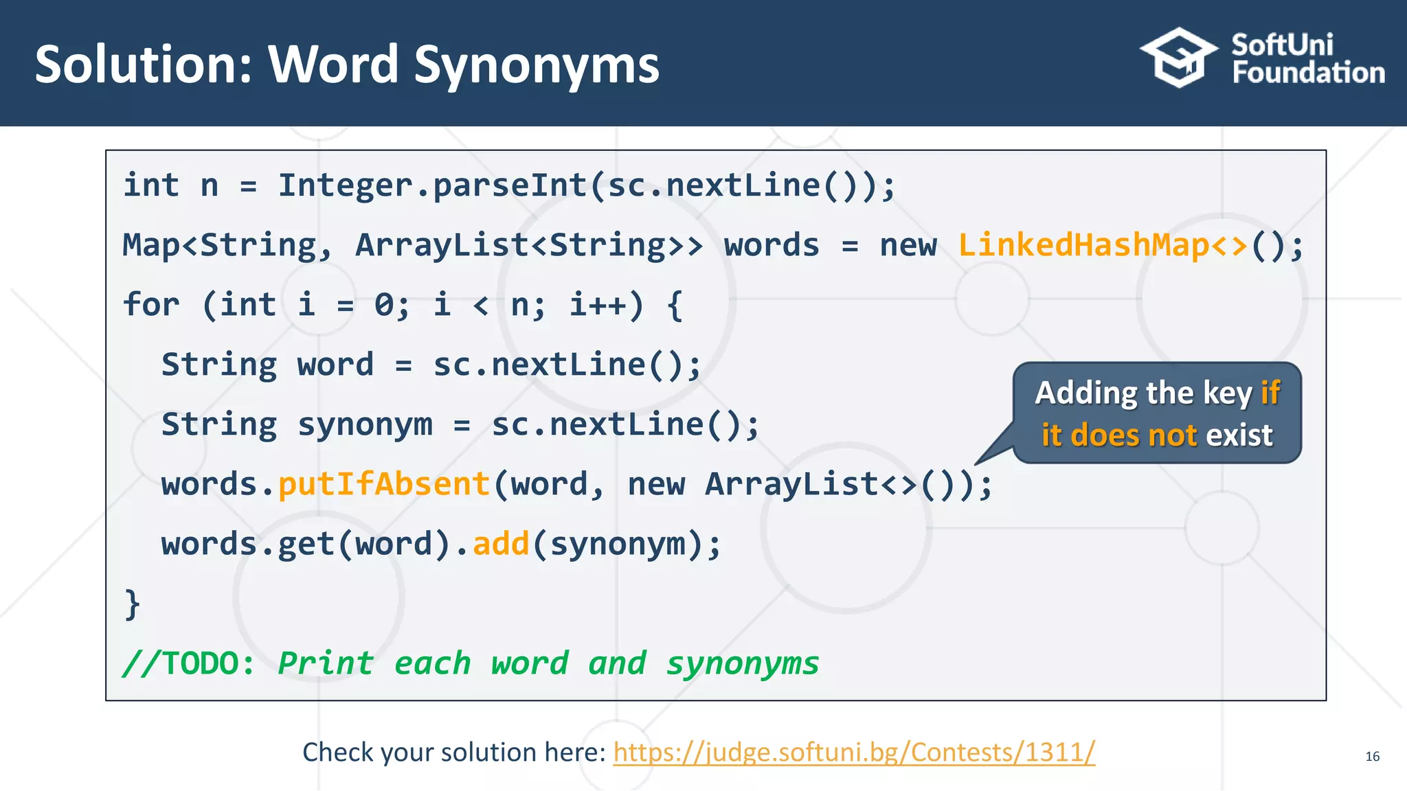 Solution: Word Synonyms
16
int n = Integer.parseInt(sc.nextLine());
Map<String, ArrayList<String>> words = new LinkedHashMap<>();
for (int i = 0; i < n; i++) {
String word = sc.nextLine();
String synonym = sc.nextLine();
words.putIfAbsent(word, new ArrayList<>());
words.get(word).add(synonym);
}
//TODO: Print each word and synonyms
Adding the key if
it does not exist
Check your solution here: https://judge.softuni.bg/Contests/1311/
 