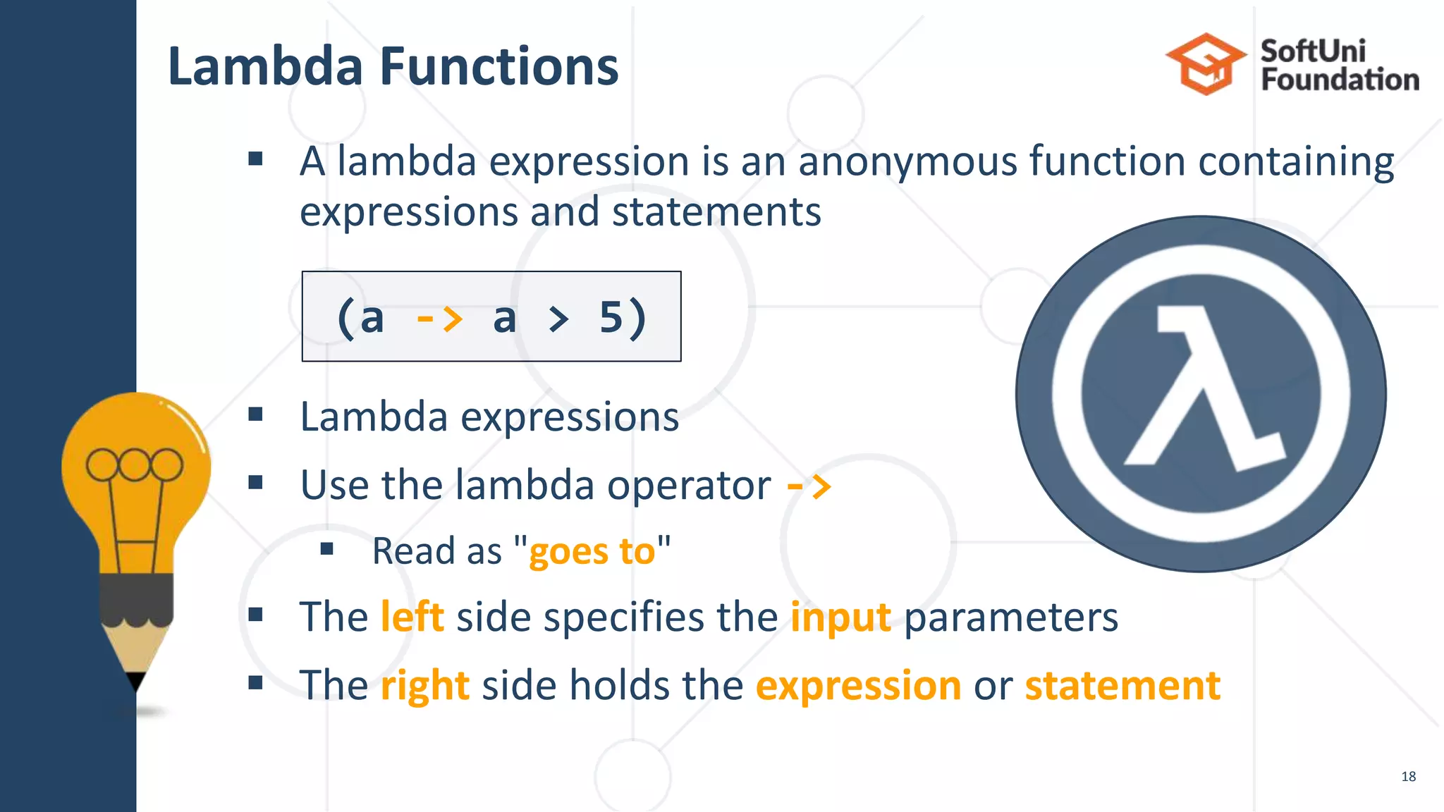 Lambda Functions
 A lambda expression is an anonymous function containing
expressions and statements
 Lambda expressions
 Use the lambda operator ->
 Read as "goes to"
 The left side specifies the input parameters
 The right side holds the expression or statement
18
(a -> a > 5)
 
