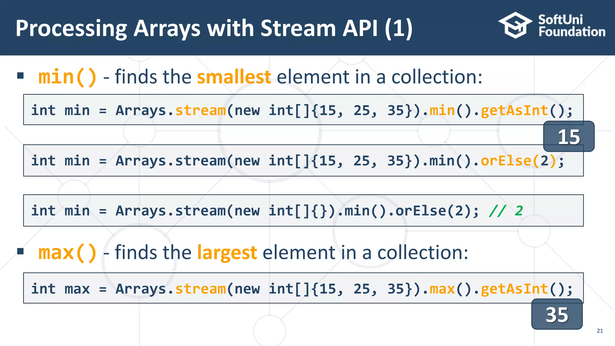  min() - finds the smallest element in a collection:
 max() - finds the largest element in a collection:
Processing Arrays with Stream API (1)
21
int min = Arrays.stream(new int[]{15, 25, 35}).min().getAsInt();
int max = Arrays.stream(new int[]{15, 25, 35}).max().getAsInt();
35
int min = Arrays.stream(new int[]{15, 25, 35}).min().orElse(2);
int min = Arrays.stream(new int[]{}).min().orElse(2); // 2
15
 