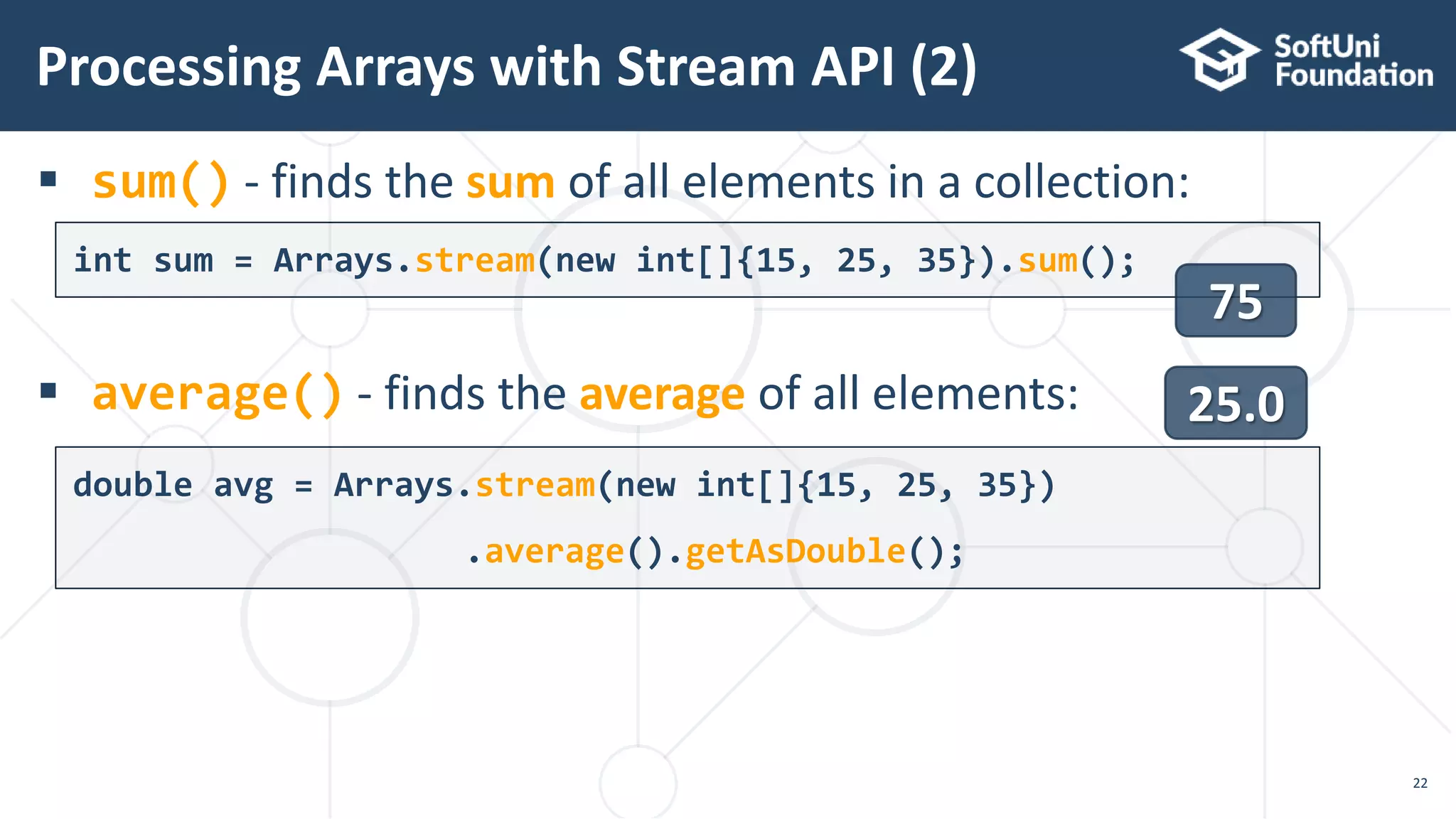  sum() - finds the sum of all elements in a collection:
 average() - finds the average of all elements:
Processing Arrays with Stream API (2)
22
int sum = Arrays.stream(new int[]{15, 25, 35}).sum();
double avg = Arrays.stream(new int[]{15, 25, 35})
.average().getAsDouble();
75
25.0
 