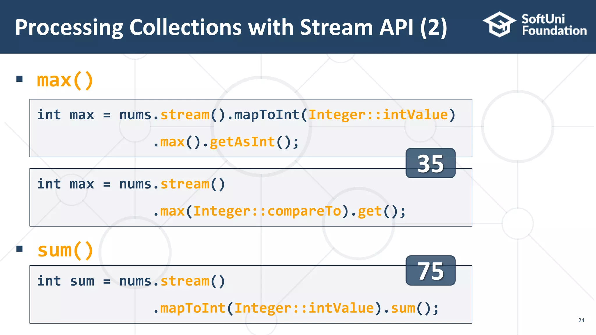  max()
 sum()
Processing Collections with Stream API (2)
24
int max = nums.stream().mapToInt(Integer::intValue)
.max().getAsInt();
int max = nums.stream()
.max(Integer::compareTo).get();
int sum = nums.stream()
.mapToInt(Integer::intValue).sum();
35
75
 