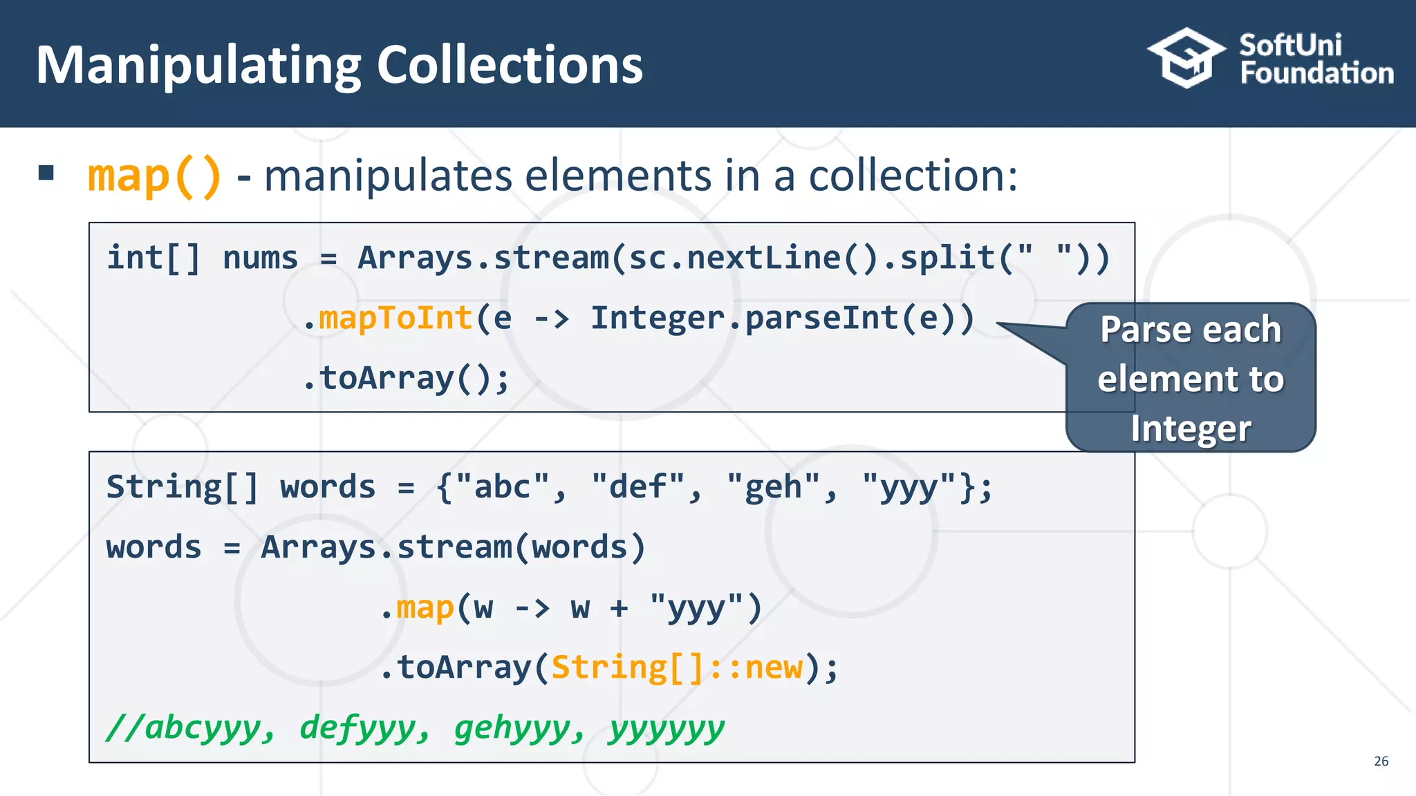  map() - manipulates elements in a collection:
Manipulating Collections
26
String[] words = {"abc", "def", "geh", "yyy"};
words = Arrays.stream(words)
.map(w -> w + "yyy")
.toArray(String[]::new);
//abcyyy, defyyy, gehyyy, yyyyyy
int[] nums = Arrays.stream(sc.nextLine().split(" "))
.mapToInt(e -> Integer.parseInt(e))
.toArray();
Parse each
element to
Integer
 