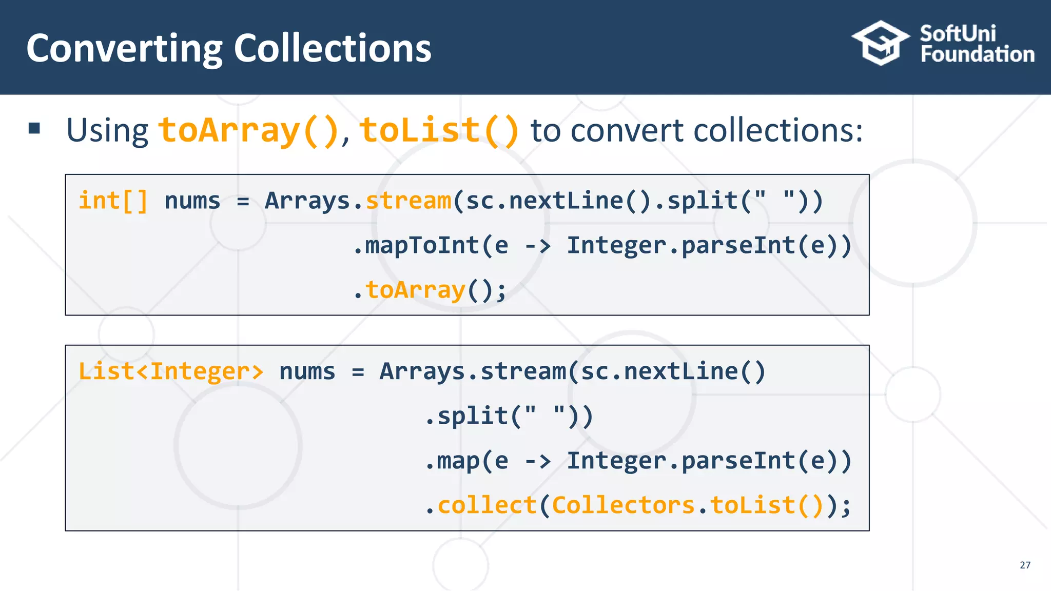  Using toArray(), toList() to convert collections:
Converting Collections
27
int[] nums = Arrays.stream(sc.nextLine().split(" "))
.mapToInt(e -> Integer.parseInt(e))
.toArray();
List<Integer> nums = Arrays.stream(sc.nextLine()
.split(" "))
.map(e -> Integer.parseInt(e))
.collect(Collectors.toList());
 