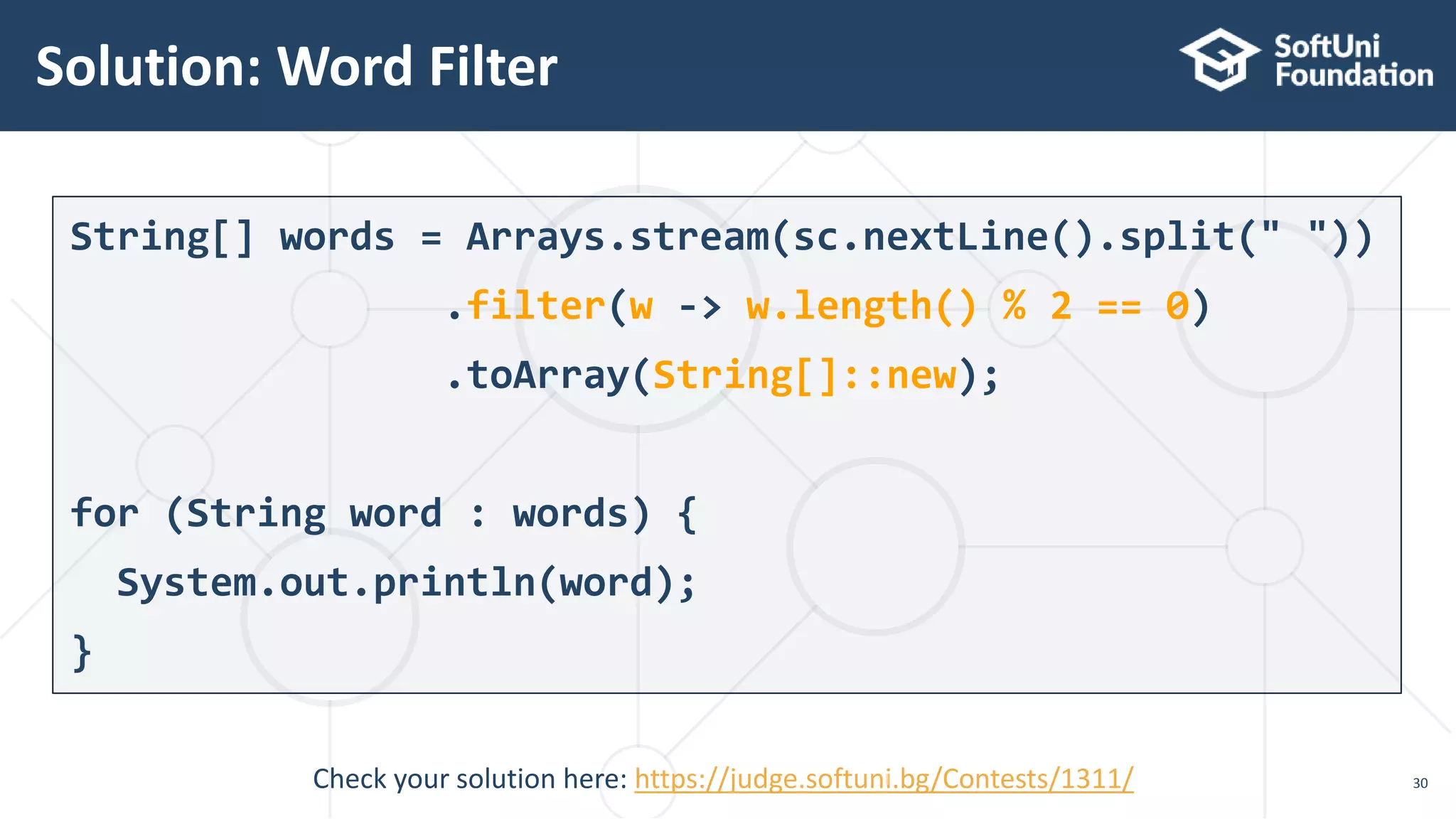 Solution: Word Filter
30
String[] words = Arrays.stream(sc.nextLine().split(" "))
.filter(w -> w.length() % 2 == 0)
.toArray(String[]::new);
for (String word : words) {
System.out.println(word);
}
Check your solution here: https://judge.softuni.bg/Contests/1311/
 