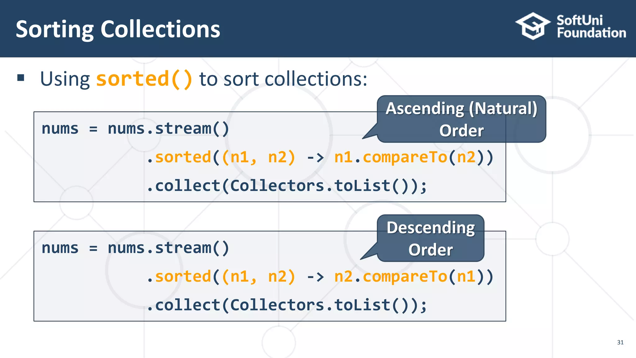  Using sorted() to sort collections:
Sorting Collections
31
nums = nums.stream()
.sorted((n1, n2) -> n1.compareTo(n2))
.collect(Collectors.toList());
nums = nums.stream()
.sorted((n1, n2) -> n2.compareTo(n1))
.collect(Collectors.toList());
Ascending (Natural)
Order
Descending
Order
 