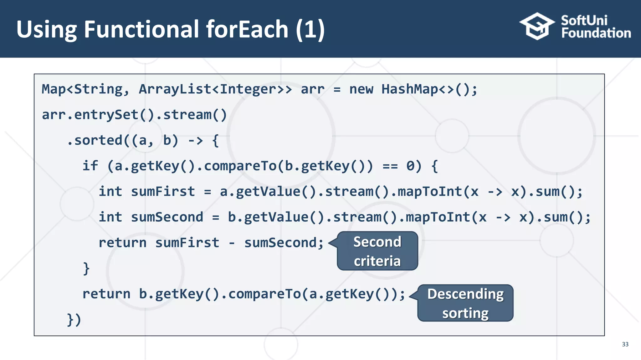 Using Functional forEach (1)
33
Map<String, ArrayList<Integer>> arr = new HashMap<>();
arr.entrySet().stream()
.sorted((a, b) -> {
if (a.getKey().compareTo(b.getKey()) == 0) {
int sumFirst = a.getValue().stream().mapToInt(x -> x).sum();
int sumSecond = b.getValue().stream().mapToInt(x -> x).sum();
return sumFirst - sumSecond;
}
return b.getKey().compareTo(a.getKey());
})
Second
criteria
Descending
sorting
 