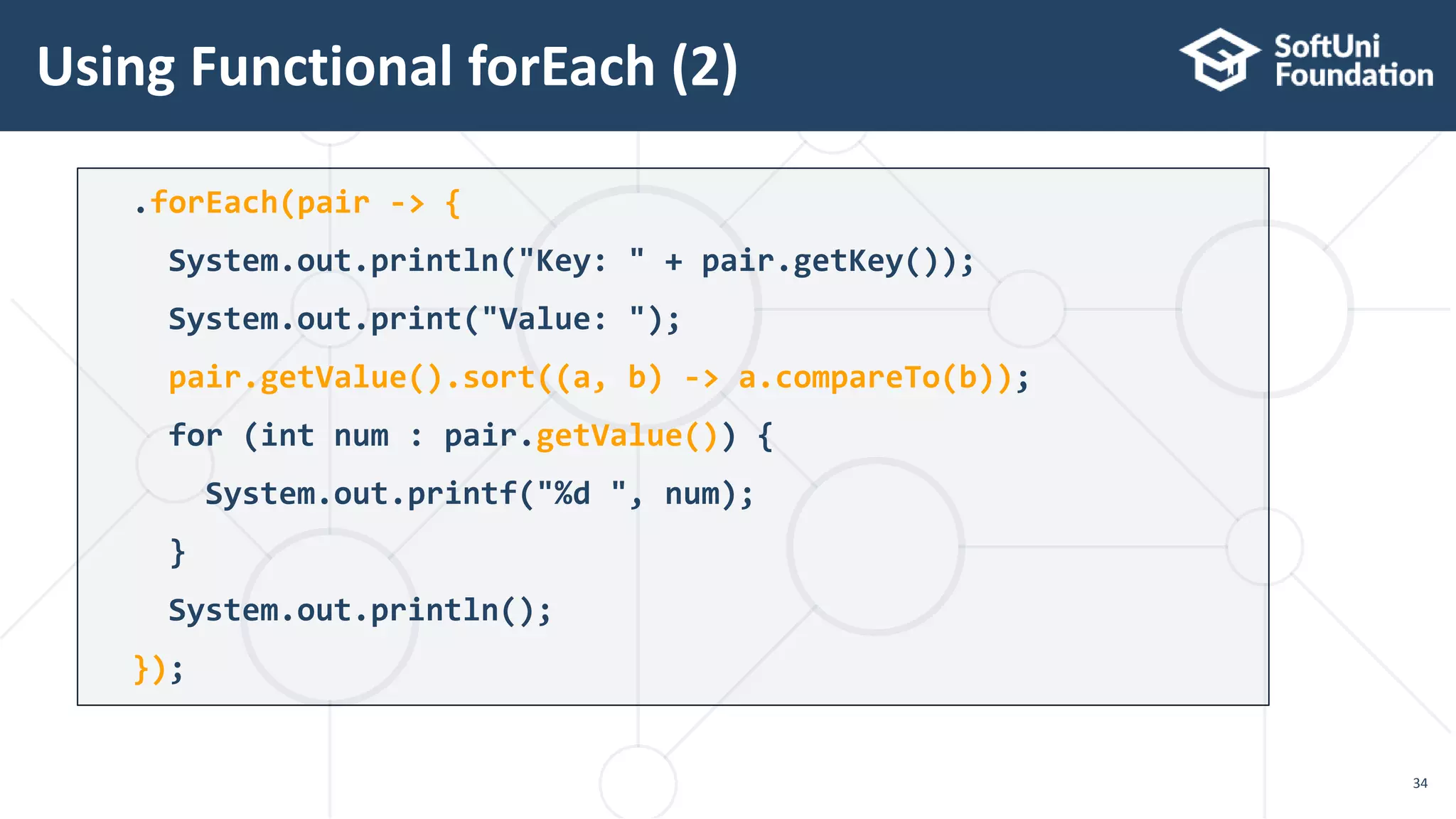 Using Functional forEach (2)
34
.forEach(pair -> {
System.out.println("Key: " + pair.getKey());
System.out.print("Value: ");
pair.getValue().sort((a, b) -> a.compareTo(b));
for (int num : pair.getValue()) {
System.out.printf("%d ", num);
}
System.out.println();
});
 