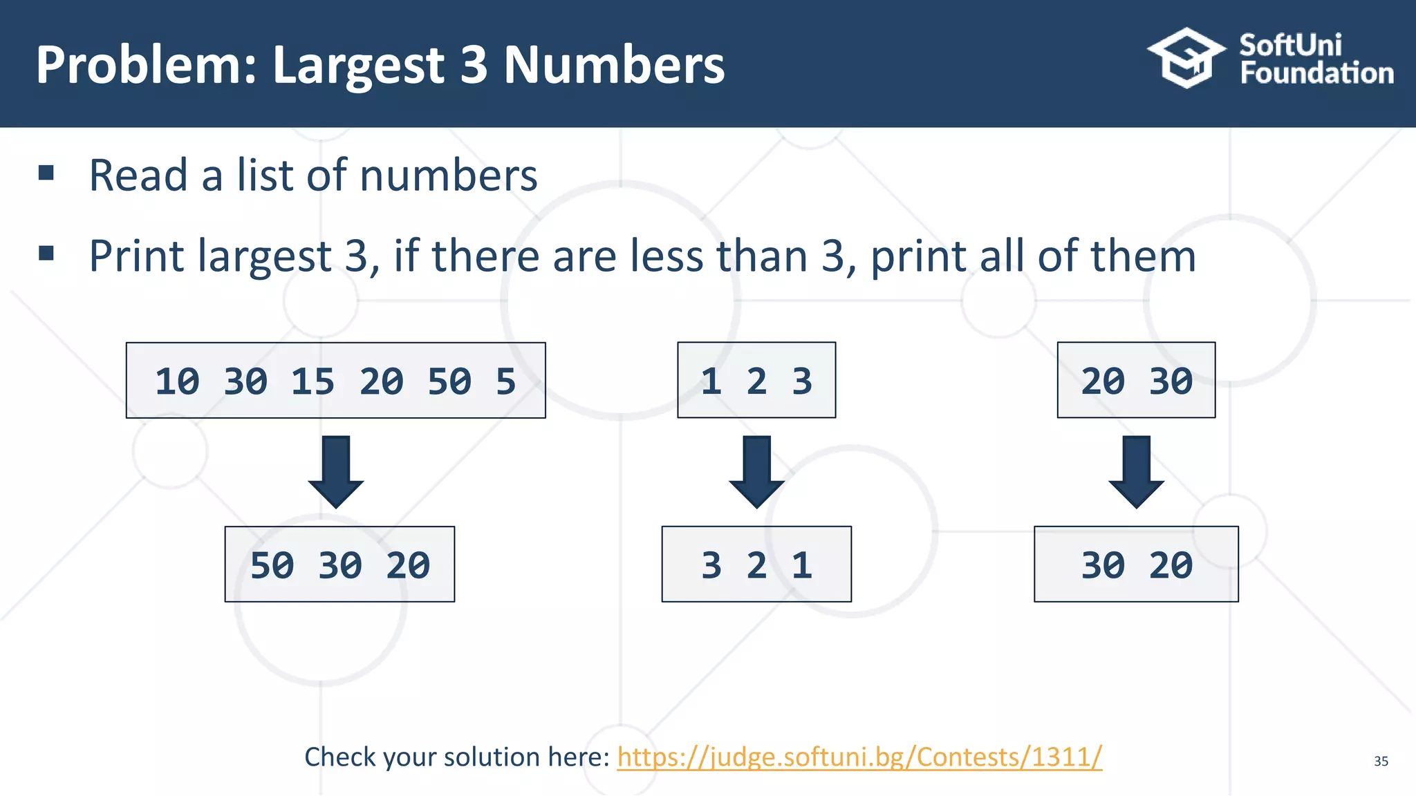  Read a list of numbers
 Print largest 3, if there are less than 3, print all of them
Problem: Largest 3 Numbers
35
10 30 15 20 50 5
50 30 20
1 2 3
3 2 1
20 30
30 20
Check your solution here: https://judge.softuni.bg/Contests/1311/
 