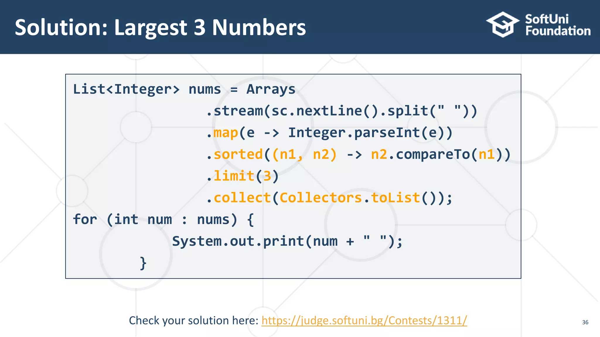 Solution: Largest 3 Numbers
36
List<Integer> nums = Arrays
.stream(sc.nextLine().split(" "))
.map(e -> Integer.parseInt(e))
.sorted((n1, n2) -> n2.compareTo(n1))
.limit(3)
.collect(Collectors.toList());
for (int num : nums) {
System.out.print(num + " ");
}
Check your solution here: https://judge.softuni.bg/Contests/1311/
 