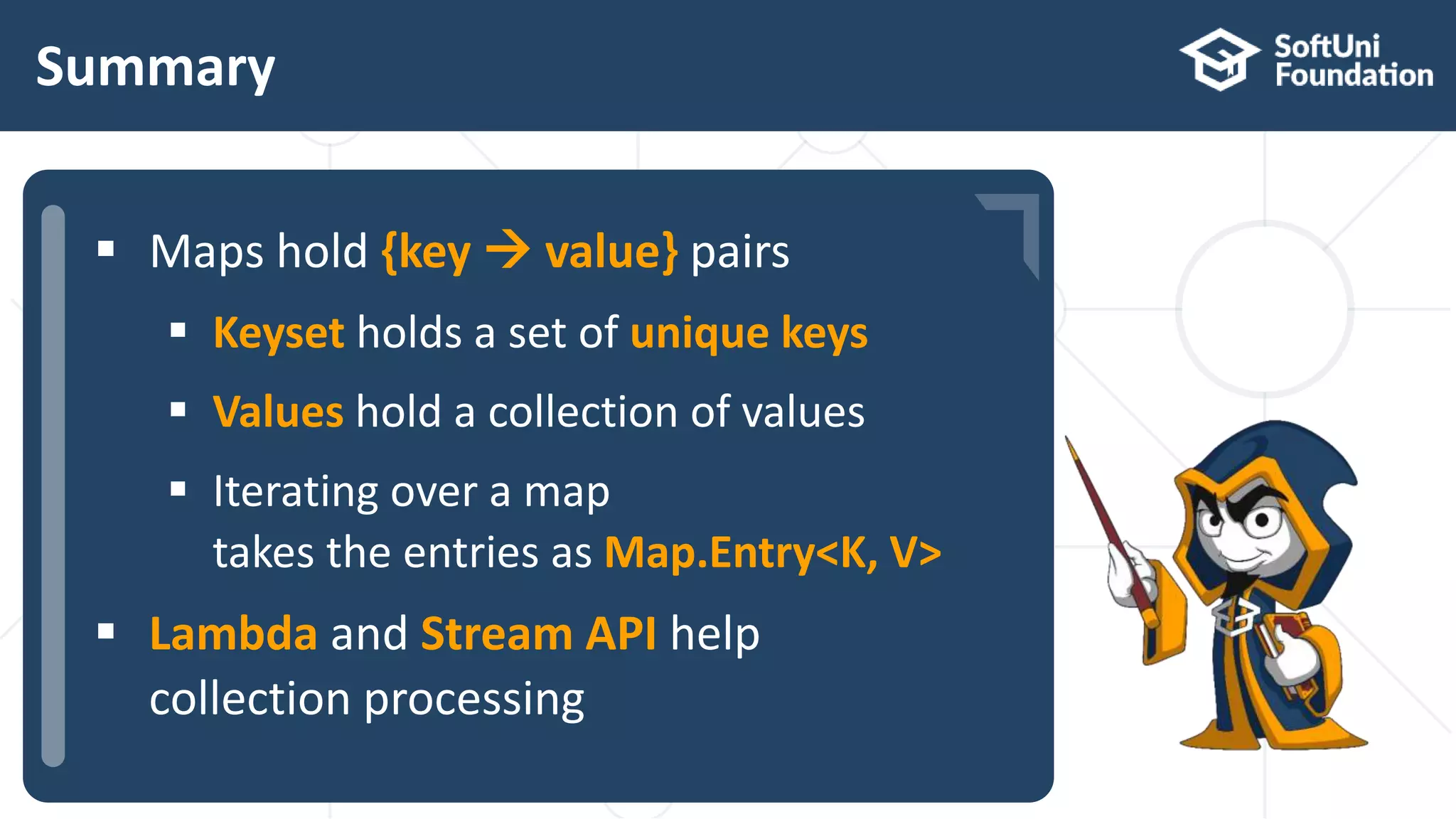  …
 …
 …
Summary
 Maps hold {key  value} pairs
 Keyset holds a set of unique keys
 Values hold a collection of values
 Iterating over a map
takes the entries as Map.Entry<K, V>
 Lambda and Stream API help
collection processing
 