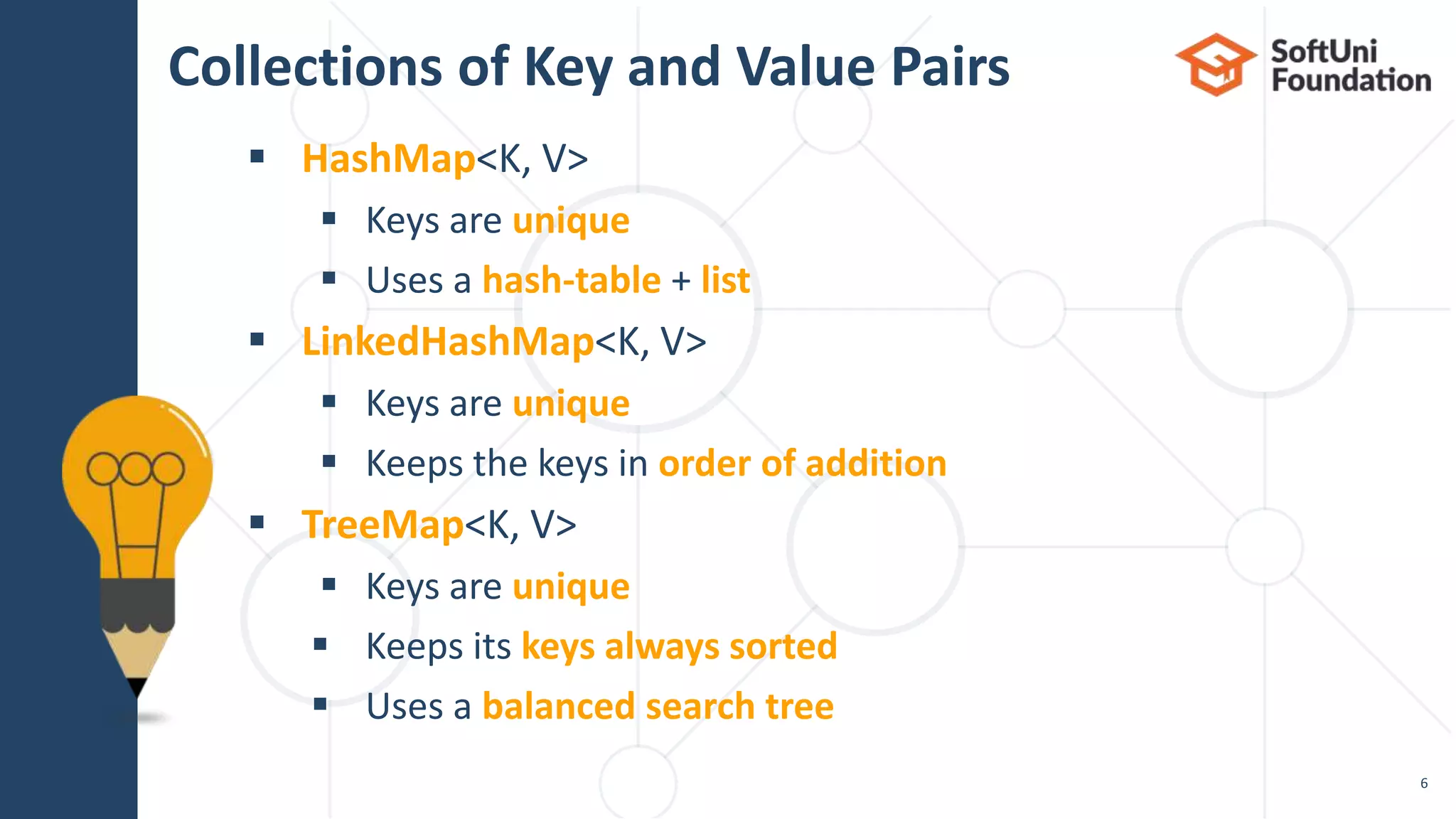 Collections of Key and Value Pairs
 HashMap<K, V>
 Keys are unique
 Uses a hash-table + list
 LinkedHashMap<K, V>
 Keys are unique
 Keeps the keys in order of addition
 TreeMap<K, V>
 Keys are unique
 Keeps its keys always sorted
 Uses a balanced search tree
6
 