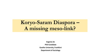 Koryo-Saram Diaspora –
A missing meso-link?
Evgenia An
PhD Candidate
Goethe University, Frankfurt
Department of Sociology
 
