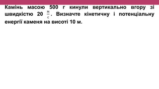 Камінь масою 500 г кинули вертикально вгору зі
швидкістю 20
м
с
. Визначте кінетичну і потенціальну
енергії каменя на висоті 10 м.
 