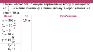 Камінь масою 500 г кинули вертикально вгору зі швидкістю
20
м
с
. Визначте кінетичну і потенціальну енергії каменя на
висоті 10 м.
𝑚 = 500 г
𝜗0 = 20
м
с
ℎ0 = 0
ℎ = 10 м
𝑔 = 10
𝐻
кг
𝐸 𝑝− ?
𝐸 𝑘−?
0,5 кг
 