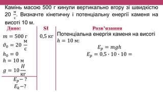 Камінь масою 500 г кинули вертикально вгору зі швидкістю
20
м
с
. Визначте кінетичну і потенціальну енергії каменя на
висоті 10 м.
𝑚 = 500 г
𝜗0 = 20
м
с
ℎ0 = 0
ℎ = 10 м
𝑔 = 10
𝐻
кг
𝐸 𝑝− ?
𝐸 𝑘−?
Потенціальна енергія каменя на висоті
ℎ = 10 м:
𝐸 𝑝 = 𝑚𝑔ℎ
𝐸 𝑝 = 0,5 ∙ 10 ∙ 10 =
0,5 кг
 