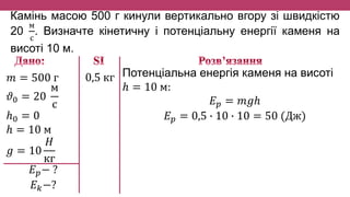 Камінь масою 500 г кинули вертикально вгору зі швидкістю
20
м
с
. Визначте кінетичну і потенціальну енергії каменя на
висоті 10 м.
𝑚 = 500 г
𝜗0 = 20
м
с
ℎ0 = 0
ℎ = 10 м
𝑔 = 10
𝐻
кг
𝐸 𝑝− ?
𝐸 𝑘−?
Потенціальна енергія каменя на висоті
ℎ = 10 м:
𝐸 𝑝 = 𝑚𝑔ℎ
𝐸 𝑝 = 0,5 ∙ 10 ∙ 10 = 50 (Дж)
0,5 кг
 