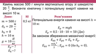 Камінь масою 500 г кинули вертикально вгору зі швидкістю
20
м
с
. Визначте кінетичну і потенціальну енергії каменя на
висоті 10 м.
𝑚 = 500 г
𝜗0 = 20
м
с
ℎ0 = 0
ℎ = 10 м
𝑔 = 10
𝐻
кг
𝐸 𝑝− ?
𝐸 𝑘−?
Потенціальна енергія каменя на висоті ℎ =
10 м:
𝐸 𝑝 = 𝑚𝑔ℎ
𝐸 𝑝 = 0,5 ∙ 10 ∙ 10 = 50 (Дж)
За законом збереження механічної енергії:
𝐸 𝑘0 + 𝐸 𝑝0 = 𝐸 𝑘 + 𝐸 𝑝.
𝐸 𝑘0 =
𝑚𝜗0
2
2
; 𝐸 𝑝0 = 0 бо ℎ0 = 0 .
0,5 кг
 