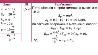 𝑚 = 500 г
𝜗0 = 20
м
с
ℎ0 = 0
ℎ = 10 м
𝑔 = 10
𝐻
кг
𝐸 𝑝− ?
𝐸 𝑘−?
Потенціальна енергія каменя на висоті ℎ =
10 м:
𝐸 𝑝 = 𝑚𝑔ℎ
𝐸 𝑝 = 0,5 ∙ 10 ∙ 10 = 50 Дж .
За законом збереження механічної енергії:
𝐸 𝑘0 + 𝐸 𝑝0 = 𝐸 𝑘 + 𝐸 𝑝;
𝐸 𝑘0 =
𝑚𝜗0
2
2
; 𝐸 𝑝0 = 0 ℎ0 = 0 .
Тоді
𝑚𝜗0
2
2
= 𝐸 𝑘 + 𝐸 𝑝;
0,5 кг
 
