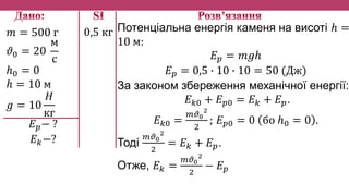 𝑚 = 500 г
𝜗0 = 20
м
с
ℎ0 = 0
ℎ = 10 м
𝑔 = 10
𝐻
кг
𝐸 𝑝− ?
𝐸 𝑘−?
Потенціальна енергія каменя на висоті ℎ =
10 м:
𝐸 𝑝 = 𝑚𝑔ℎ
𝐸 𝑝 = 0,5 ∙ 10 ∙ 10 = 50 (Дж)
За законом збереження механічної енергії:
𝐸 𝑘0 + 𝐸 𝑝0 = 𝐸 𝑘 + 𝐸 𝑝.
𝐸 𝑘0 =
𝑚𝜗0
2
2
; 𝐸 𝑝0 = 0 бо ℎ0 = 0 .
Тоді
𝑚𝜗0
2
2
= 𝐸 𝑘 + 𝐸 𝑝.
Отже, 𝐸 𝑘 =
𝑚𝜗0
2
2
− 𝐸 𝑝
0,5 кг
 