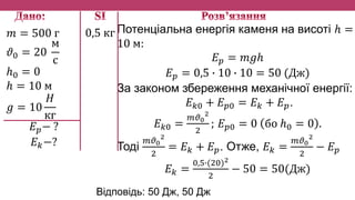 𝑚 = 500 г
𝜗0 = 20
м
с
ℎ0 = 0
ℎ = 10 м
𝑔 = 10
𝐻
кг
𝐸 𝑝− ?
𝐸 𝑘−?
Потенціальна енергія каменя на висоті ℎ =
10 м:
𝐸 𝑝 = 𝑚𝑔ℎ
𝐸 𝑝 = 0,5 ∙ 10 ∙ 10 = 50 (Дж)
За законом збереження механічної енергії:
𝐸 𝑘0 + 𝐸 𝑝0 = 𝐸 𝑘 + 𝐸 𝑝.
𝐸 𝑘0 =
𝑚𝜗0
2
2
; 𝐸 𝑝0 = 0 бо ℎ0 = 0 .
Тоді
𝑚𝜗0
2
2
= 𝐸 𝑘 + 𝐸 𝑝. Отже, 𝐸 𝑘 =
𝑚𝜗0
2
2
− 𝐸 𝑝
𝐸 𝑘 =
0,5∙(20)2
2
− 50 = 50(Дж)
0,5 кг
Відповідь: 50 Дж, 50 Дж
 