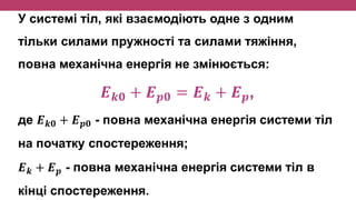 У системі тіл, які взаємодіють одне з одним
тільки силами пружності та силами тяжіння,
повна механічна енергія не змінюється:
𝑬 𝒌𝟎 + 𝑬 𝒑𝟎 = 𝑬 𝒌 + 𝑬 𝒑,
де 𝑬 𝒌𝟎 + 𝑬 𝒑𝟎 - повна механічна енергія системи тіл
на початку спостереження;
𝑬 𝒌 + 𝑬 𝒑 - повна механічна енергія системи тіл в
кінці спостереження.
 