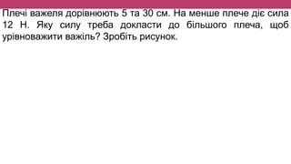 Плечі важеля дорівнюють 5 та 30 см. На менше плече діє сила
12 Н. Яку силу треба докласти до більшого плеча, щоб
урівноважити важіль? Зробіть рисунок.
 