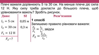 Плечі важеля дорівнюють 5 та 30 см. На менше плече діє сила
12 Н. Яку силу треба докласти до більшого плеча, щоб
урівноважити важіль? Зробіть рисунок.
𝑙1 = 5 см
𝑙2 = 30 см
𝐹1 = 12 Н
𝐹2−?
0,05 м
0,3 м
1 спосіб
Запишемо правило рівноваги важеля:
𝐹2
𝐹1
=
𝑙1
𝑙2
, звідси
𝐹2 =
𝐹1 𝑙1
𝑙2
;
 