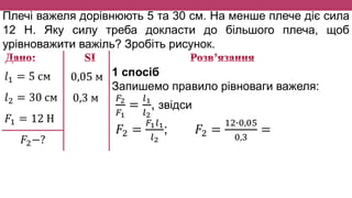 Плечі важеля дорівнюють 5 та 30 см. На менше плече діє сила
12 Н. Яку силу треба докласти до більшого плеча, щоб
урівноважити важіль? Зробіть рисунок.
𝑙1 = 5 см
𝑙2 = 30 см
𝐹1 = 12 Н
𝐹2−?
0,05 м
0,3 м
1 спосіб
Запишемо правило рівноваги важеля:
𝐹2
𝐹1
=
𝑙1
𝑙2
, звідси
𝐹2 =
𝐹1 𝑙1
𝑙2
; 𝐹2 =
12∙0,05
0,3
=
 