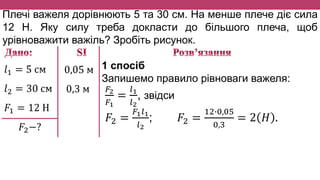 Плечі важеля дорівнюють 5 та 30 см. На менше плече діє сила
12 Н. Яку силу треба докласти до більшого плеча, щоб
урівноважити важіль? Зробіть рисунок.
𝑙1 = 5 см
𝑙2 = 30 см
𝐹1 = 12 Н
𝐹2−?
0,05 м
0,3 м
1 спосіб
Запишемо правило рівноваги важеля:
𝐹2
𝐹1
=
𝑙1
𝑙2
, звідси
𝐹2 =
𝐹1 𝑙1
𝑙2
; 𝐹2 =
12∙0,05
0,3
= 2 𝐻 .
 