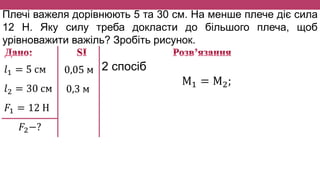 Плечі важеля дорівнюють 5 та 30 см. На менше плече діє сила
12 Н. Яку силу треба докласти до більшого плеча, щоб
урівноважити важіль? Зробіть рисунок.
𝑙1 = 5 см
𝑙2 = 30 см
𝐹1 = 12 Н
𝐹2−?
0,05 м
0,3 м
2 спосіб
М1 = М2;
 