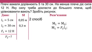 Плечі важеля дорівнюють 5 та 30 см. На менше плече діє сила
12 Н. Яку силу треба докласти до більшого плеча, щоб
урівноважити важіль? Зробіть рисунок.
𝑙1 = 5 см
𝑙2 = 30 см
𝐹1 = 12 Н
𝐹2−?
0,05 м
0,3 м
2 спосіб
М1 = М2;
М1 = 𝐹1 𝑙1;
 