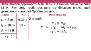 Плечі важеля дорівнюють 5 та 30 см. На менше плече діє сила
12 Н. Яку силу треба докласти до більшого плеча, щоб
урівноважити важіль? Зробіть рисунок.
𝑙1 = 5 см
𝑙2 = 30 см
𝐹1 = 12 Н
𝐹2−?
0,05 м
0,3 м
2 спосіб
М1 = М2;
М1 = 𝐹1 𝑙1; М2 = 𝐹2 𝑙2;
𝐹1 𝑙1 = 𝐹2 𝑙2;
 