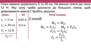 Плечі важеля дорівнюють 5 та 30 см. На менше плече діє сила
12 Н. Яку силу треба докласти до більшого плеча, щоб
урівноважити важіль? Зробіть рисунок.
𝑙1 = 5 см
𝑙2 = 30 см
𝐹1 = 12 Н
𝐹2−?
0,05 м
0,3 м
2 спосіб
М1 = М2;
М1 = 𝐹1 𝑙1; М2 = 𝐹2 𝑙2;
𝐹1 𝑙1 = 𝐹2 𝑙2;
𝐹2 =
𝐹1 𝑙1
𝑙2
;
 