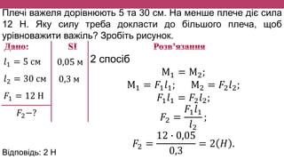 Плечі важеля дорівнюють 5 та 30 см. На менше плече діє сила
12 Н. Яку силу треба докласти до більшого плеча, щоб
урівноважити важіль? Зробіть рисунок.
𝑙1 = 5 см
𝑙2 = 30 см
𝐹1 = 12 Н
𝐹2−?
0,05 м
0,3 м
2 спосіб
М1 = М2;
М1 = 𝐹1 𝑙1; М2 = 𝐹2 𝑙2;
𝐹1 𝑙1 = 𝐹2 𝑙2;
𝐹2 =
𝐹1 𝑙1
𝑙2
;
𝐹2 =
12 ∙ 0,05
0,3
= 2 𝐻 .
Відповідь: 2 H
 