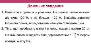 1. Важіль знаходиться у рівновазі. На менше плече важеля
діє сила 100 Н, а на більше – 20 Н. Знайдіть довжину
більшого плеча, якщо довжина меншого становить 5 см.
2. Тіло, що перебувало в стані спокою, падає з висоти 20 м.
На якій висоті швидкість тіла дорівнюватиме 10
м
с
? Опором
повітря знехтуйте.
 