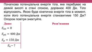Початкова потенціальна енергія тіла, яке перебуває на
деякій висоті в стані спокою, дорівнює 400 Дж. Тіло
відпускають. Якою буде кінетична енергія тіла в момент,
коли його потенціальна енергія становитиме 150 Дж?
Опором повітря знехтуйте.
𝐸 𝑘0 = 0
𝐸 𝑝0 = 400 Дж
𝐸 𝑝 = 150 Дж
𝐸 𝑘− ?
 
