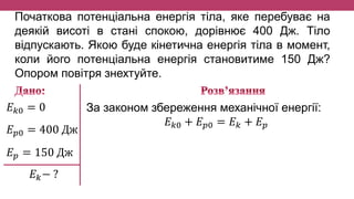 Початкова потенціальна енергія тіла, яке перебуває на
деякій висоті в стані спокою, дорівнює 400 Дж. Тіло
відпускають. Якою буде кінетична енергія тіла в момент,
коли його потенціальна енергія становитиме 150 Дж?
Опором повітря знехтуйте.
𝐸 𝑘0 = 0
𝐸 𝑝0 = 400 Дж
𝐸 𝑝 = 150 Дж
𝐸 𝑘− ?
За законом збереження механічної енергії:
𝐸 𝑘0 + 𝐸 𝑝0 = 𝐸 𝑘 + 𝐸 𝑝
 